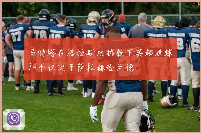 马特塔在格拉斯纳执教下英超进球34个仅次于萨拉赫哈兰德