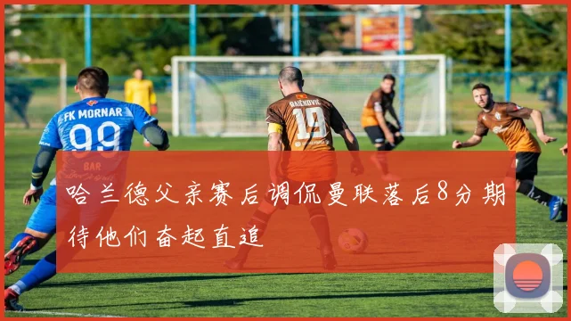哈兰德父亲赛后调侃曼联落后8分期待他们奋起直追