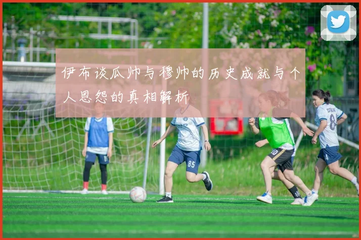 伊布谈瓜帅与穆帅的历史成就与个人恩怨的真相解析
