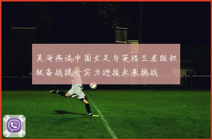 吴海燕谈中国女足与英格兰差距积极备战提升实力迎接未来挑战