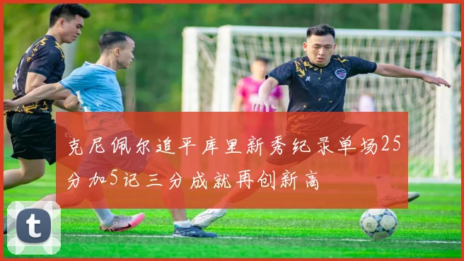 克尼佩尔追平库里新秀纪录单场25分加5记三分成就再创新高