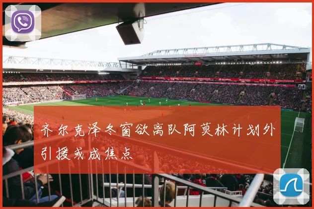 齐尔克泽冬窗欲离队阿莫林计划外引援或成焦点