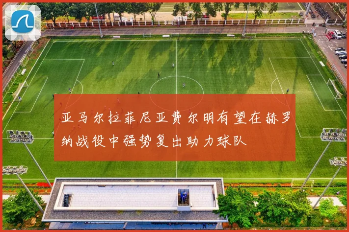 亚马尔拉菲尼亚费尔明有望在赫罗纳战役中强势复出助力球队
