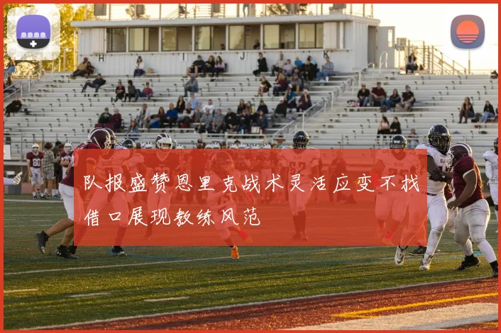 队报盛赞恩里克战术灵活应变不找借口展现教练风范