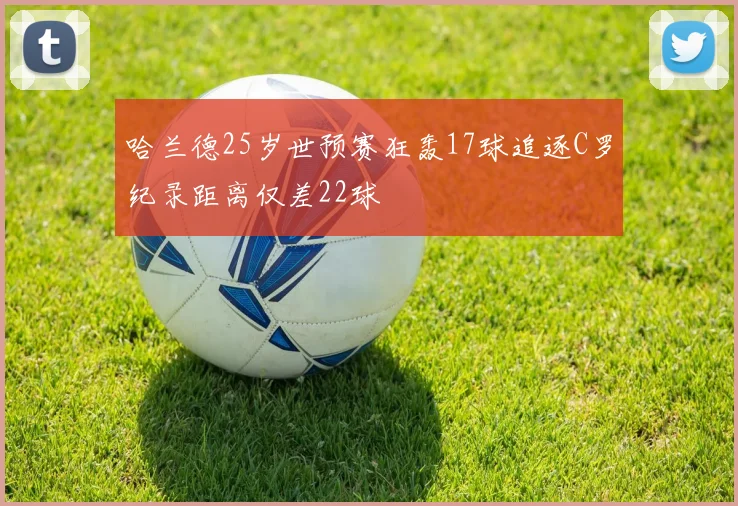哈兰德25岁世预赛狂轰17球追逐C罗纪录距离仅差22球