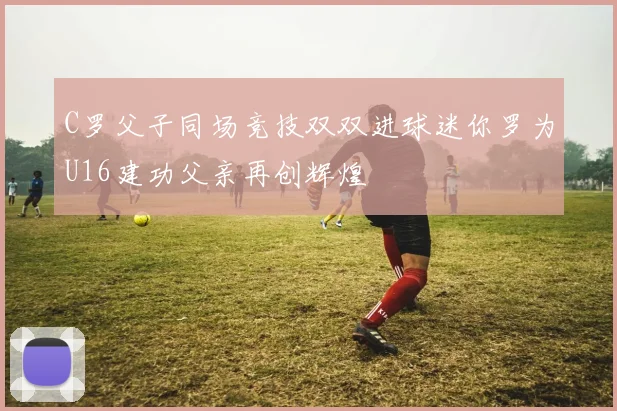 C罗父子同场竞技双双进球迷你罗为U16建功父亲再创辉煌