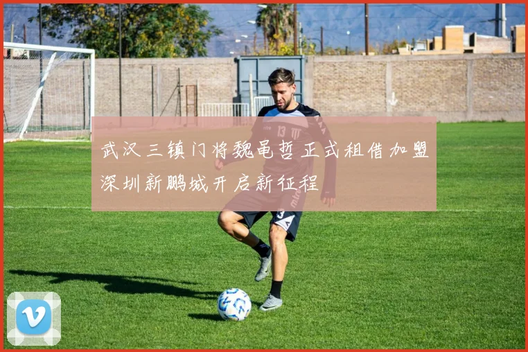 武汉三镇门将魏黾哲正式租借加盟深圳新鹏城开启新征程