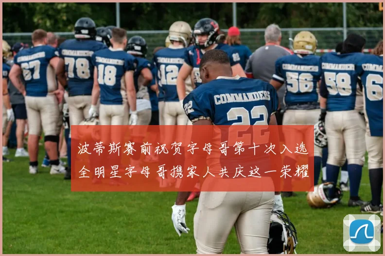 波蒂斯赛前祝贺字母哥第十次入选全明星字母哥携家人共庆这一荣耀时刻