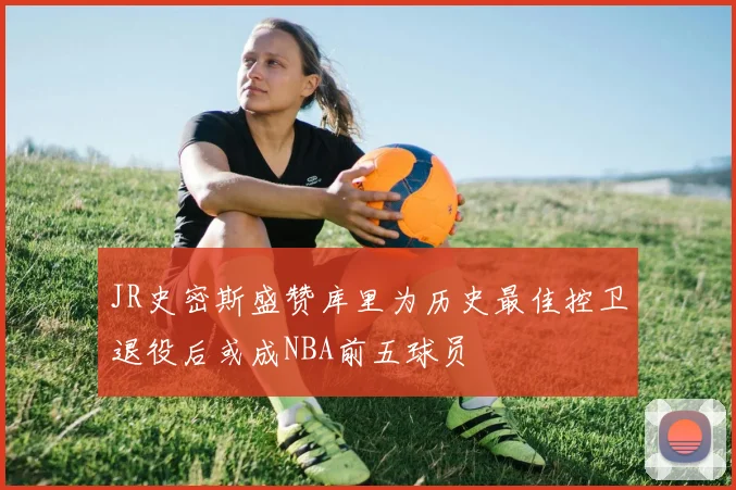 JR史密斯盛赞库里为历史最佳控卫退役后或成NBA前五球员