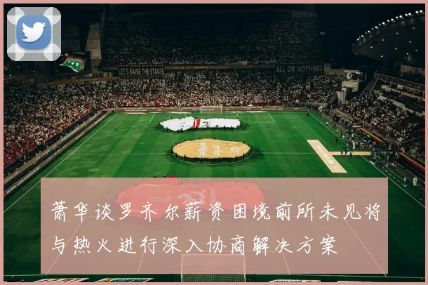 萧华谈罗齐尔薪资困境前所未见将与热火进行深入协商解决方案