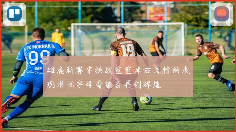 雄鹿新赛季挑战重重库兹马特纳表现堪忧字母哥能否再创辉煌