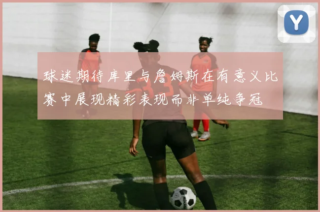球迷期待库里与詹姆斯在有意义比赛中展现精彩表现而非单纯争冠