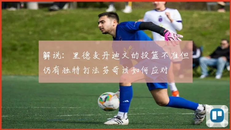 解说：里德麦丹迪文的投篮不准但仍有独特打法芬奇该如何应对